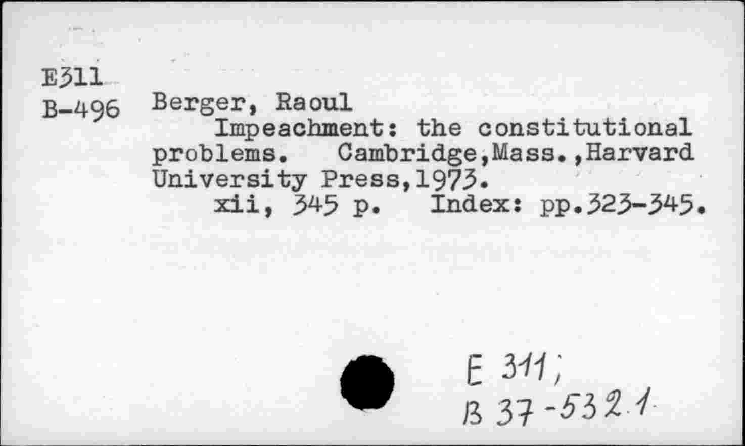 ﻿E311
B-496 Berger, Raoul
Impeachment: the constitutional problems. Cambridge,Mass.»Harvard University Press,1973.
xii, 345 p. Index: pp.323-^45